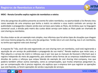Acesse:
Registros de Reembolsos e Rateios
MDIC - Renata Carvalho explica registro de reembolsos e rateios
Uma das perguntas do público presente ao evento foi sobre reembolso, na oportunidade a Sra Renata citou
como exemplo de uma empresa que tenha a matriz no exterior e essa matriz contrate um serviço de
publicidade e propaganda e depois venda esse serviços para todas as filiais, ela lembrou que na linguagem
comercial usual, a divisão pela matriz dos custos deste serviço com todas as filiais pode ser chamada de
cost sharing ou reembolso.
Ela citou tratar-se de um exemplo mais simples, mas informou que há vários tipos de situações que chegam
com essa mesma pergunta, ela leu uma das perguntas: “então isto é um cost sharing, isso é um reembolso,
eu tenho que registrar este cost sharing?”
A resposta foi “não, você não está registrando um cost sharing nem um reembolso, você está registrando a
aquisição de um serviço de publicidade e propaganda da sua matriz.” Renata explicou que neste caso, a
filial adquiriu o serviço da matriz e reforçou que é por isso que os manuais do Siscoserv informam que o
registro independe do meio de pagamento, pois existem várias formas de as empresas trabalharem estas
divisões de custos e reforçou que estava falando do exemplo de cost sharing inter-company, mas que
poderia também utilizar outros exemplos, como as compensações, que muitas empresas perguntam se,
por ser compensação não é preciso registrar, ela explicou que a empresa tem que registrar as operações
que está fazendo, se forem operações de venda e aquisição de serviços.
 