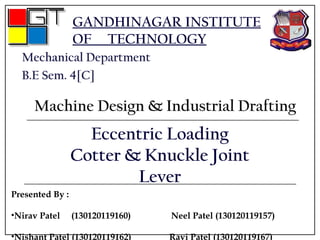 GANDHINAGAR INSTITUTE
OF TECHNOLOGY
Mechanical Department
B.E Sem. 4[C]
Machine Design & Industrial Drafting
Eccentric Loading
Cotter & Knuckle Joint
Lever
Presented By :
•Nirav Patel (130120119160) Neel Patel (130120119157)
•Nishant Patel (130120119162) Ravi Patel (130120119167)
 