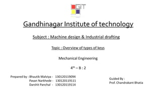 Gandhinagar Institute of technology
Subject : Machine design & Industrial drafting
Topic : Overview of types of keys
Mechanical Engineering
4th – B : 2
Prepared by : Bhautik Malviya - 130120119094
Pavan Narkhede - 130120119111
Darshit Panchal - 130120119114
Guided By :
Prof. Chandrakant Bhatia
 