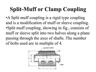 Split-Muff or Clamp Coupling
•A Split muff coupling is a rigid type coupling
and is a modification of muff or sleeve coupling.
•Split muff coupling, showing in fig., consists of
muff or sleeve split into two halves along a plane
passing through the axes of shafts. The number
of bolts used are in multiple of 4.
 