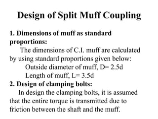 Design of Split Muff Coupling
1. Dimensions of muff as standard
proportions:
The dimensions of C.I. muff are calculated
by using standard proportions given below:
Outside diameter of muff, D= 2.5d
Length of muff, L= 3.5d
2. Design of clamping bolts:
In design the clamping bolts, it is assumed
that the entire torque is transmitted due to
friction between the shaft and the muff.
 