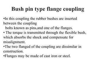 Bush pin type flange coupling
•In this coupling the rubber bushes are inserted
between the coupling
bolts known as pins,and one of the flanges.
• The torque is transmitted through the flexible bush,
which absorbs the shock and compensate for
misalignment.
•The two flanged of the coupling are dissimilar in
construction.
•Flanges may be made of cast iron or steel.
 