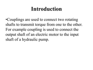 Introduction
•Couplings are used to connect two rotating
shafts to transmit torque from one to the other.
For example coupling is used to connect the
output shaft of an electric motor to the input
shaft of a hydraulic pump.
 