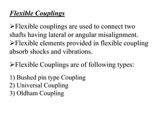 Flexible Couplings
Flexible couplings are used to connect two
shafts having lateral or angular misalignment.
Flexible elements provided in flexible coupling
absorb shocks and vibrations.
Flexible Couplings are of following types:
1) Bushed pin type Coupling
2) Universal Coupling
3) Oldham Coupling
 
