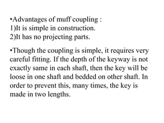 •Advantages of muff coupling :
1)It is simple in construction.
2)It has no projecting parts.
•Though the coupling is simple, it requires very
careful fitting. If the depth of the keyway is not
exactly same in each shaft, then the key will be
loose in one shaft and bedded on other shaft. In
order to prevent this, many times, the key is
made in two lengths.
 