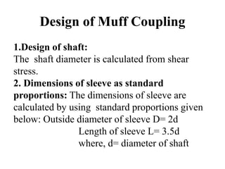 Design of Muff Coupling
1.Design of shaft:
The shaft diameter is calculated from shear
stress.
2. Dimensions of sleeve as standard
proportions: The dimensions of sleeve are
calculated by using standard proportions given
below: Outside diameter of sleeve D= 2d
Length of sleeve L= 3.5d
where, d= diameter of shaft
 