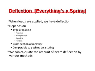 Deflection [Everything’s a Spring]Deflection [Everything’s a Spring]
• When loads are applied, we have deflection
• Depends on
• Type of loading
• Tension
• Compression
• Bending
• Torsion
• Cross-section of member
• Comparable to pushing on a spring
• We can calculate the amount of beam deflection by
various methods
 
