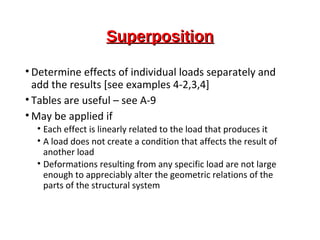 SuperpositionSuperposition
• Determine effects of individual loads separately and
add the results [see examples 4-2,3,4]
• Tables are useful – see A-9
• May be applied if
• Each effect is linearly related to the load that produces it
• A load does not create a condition that affects the result of
another load
• Deformations resulting from any specific load are not large
enough to appreciably alter the geometric relations of the
parts of the structural system
 