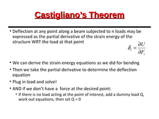 Castigliano’s TheoremCastigliano’s Theorem
• Deflection at any point along a beam subjected to n loads may be
expressed as the partial derivative of the strain energy of the
structure WRT the load at that point
• We can derive the strain energy equations as we did for bending
• Then we take the partial derivative to determine the deflection
equation
• Plug in load and solve!
• AND if we don’t have a force at the desired point:
• If there is no load acting at the point of interest, add a dummy load Q,
work out equations, then set Q = 0
i
i
F
U
∂
∂
=δ
 