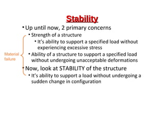 StabilityStability
•Up until now, 2 primary concerns
• Strength of a structure
• It’s ability to support a specified load without
experiencing excessive stress
• Ability of a structure to support a specified load
without undergoing unacceptable deformations
•Now, look at STABILITY of the structure
• It’s ability to support a load without undergoing a
sudden change in configuration
Material
failure
 