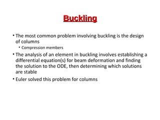 BucklingBuckling
• The most common problem involving buckling is the design
of columns
• Compression members
• The analysis of an element in buckling involves establishing a
differential equation(s) for beam deformation and finding
the solution to the ODE, then determining which solutions
are stable
• Euler solved this problem for columns
 