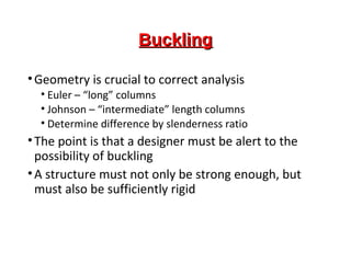 BucklingBuckling
•Geometry is crucial to correct analysis
• Euler – “long” columns
• Johnson – “intermediate” length columns
• Determine difference by slenderness ratio
•The point is that a designer must be alert to the
possibility of buckling
•A structure must not only be strong enough, but
must also be sufficiently rigid
 