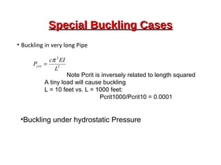 Special Buckling CasesSpecial Buckling Cases
• Buckling in very long Pipe
2
2
L
EIc
Pcrit
π
=
Note Pcrit is inversely related to length squared
A tiny load will cause buckling
L = 10 feet vs. L = 1000 feet:
Pcrit1000/Pcrit10 = 0.0001
•Buckling under hydrostatic Pressure
 