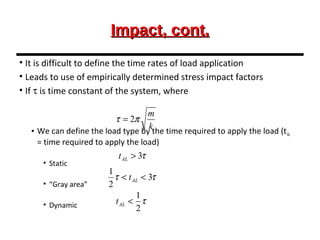 Impact, cont.Impact, cont.
• It is difficult to define the time rates of load application
• Leads to use of empirically determined stress impact factors
• If τ is time constant of the system, where
• We can define the load type by the time required to apply the load (tAL
= time required to apply the load)
• Static
• “Gray area”
• Dynamic
k
m
πτ 2=
τ3>ALt
ττ 3
2
1
<< ALt
τ
2
1
<ALt
 