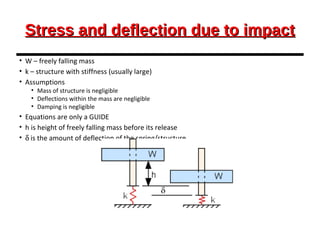 Stress and deflection due to impactStress and deflection due to impact
• W – freely falling mass
• k – structure with stiffness (usually large)
• Assumptions
• Mass of structure is negligible
• Deflections within the mass are negligible
• Damping is negligible
• Equations are only a GUIDE
• h is height of freely falling mass before its release
• δ is the amount of deflection of the spring/structure
 