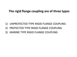 The rigid flange coupling are of three types
1) UNPROTECTED TYPE RIGID FLANGE COUPLING
2) PROTECTED TYPE RIGID FLANGE COUPLING
3) MARINE TYPE RIGID FLANGE COUPLING
 