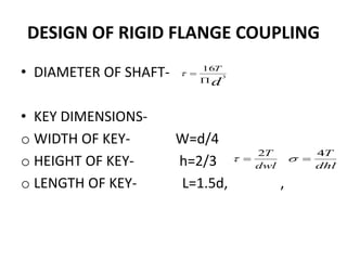 DESIGN OF RIGID FLANGE COUPLING
• DIAMETER OF SHAFT-
• KEY DIMENSIONS-
o WIDTH OF KEY- W=d/4
o HEIGHT OF KEY- h=2/3
o LENGTH OF KEY- L=1.5d, ,
d
T
3
16


dwl
T2

dhl
T4

 