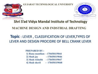 Shri S’ad Vidya Mandal Institute of Technology
Topic : LEVER , CLASSIFICATION OF LEVER,TYPES OF
LEVER AND DESIGN PROCIDRE OF BELL CRANK LEVER
GUJARAT TECHNOLOGICAL UNIVERSITY
MACHINE DESIGN AND INDSTRIAL DRAFTING
PREPARED BY :
1] Rana manthan - 170450119044
2] Shah jay - 170450119046
3] Shah rishabh - 170450119047
4] Shah sheril - 170450119048
 
