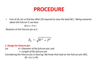 PROCEDURE
First of all, let us find the effort (P) required to raise the load (W ). Taking moments
about the fulcrum F, we have
W x L = P x l
Reaction at the fulcrum pin at F,
1. Design for fulcrum pin
Let d = Diameter of the fulcrum pin, and
l = Length of the fulcrum pin.
Considering the fulcrum pin in bearing. We know that load on the fulcrum pin (RF),
Rf = d x l x Pb