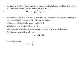 Let us now check for the shear stress induced in the fulcrum pin. Since the pin is in
double shear, therefore load on the fulcrum pin (RF),
Rf
A brass bush of 3 mm thickness is pressed into the boss of fulcrum as a bearing so
that the renewal become simple when wear occurs.
Diameter of hole in the lever = d + 2 3
and diameter of boss at fulcrum= 2 d
let us check the bending stress induced in the lever arm at the fulcrum.
Bending moment at the fulcrum
M = W FB
Bending stress,
