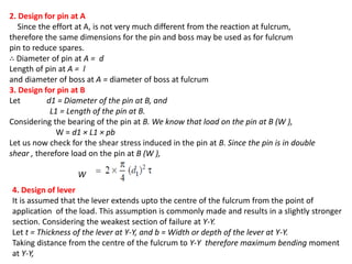 2. Design for pin at A
Since the effort at A, is not very much different from the reaction at fulcrum,
therefore the same dimensions for the pin and boss may be used as for fulcrum
pin to reduce spares.
Diameter of pin at A = d
Length of pin at A = l
and diameter of boss at A = diameter of boss at fulcrum
3. Design for pin at B
Let d1 = Diameter of the pin at B, and
L1 = Length of the pin at B.
Considering the bearing of the pin at B. We know that load on the pin at B (W ),
W = d1 L1 pb
Let us now check for the shear stress induced in the pin at B. Since the pin is in double
shear , therefore load on the pin at B (W ),
W
4. Design of lever
It is assumed that the lever extends upto the centre of the fulcrum from the point of
application of the load. This assumption is commonly made and results in a slightly stronger
section. Considering the weakest section of failure at Y-Y.
Let t = Thickness of the lever at Y-Y, and b = Width or depth of the lever at Y-Y.
Taking distance from the centre of the fulcrum to Y-Y therefore maximum bending moment
at Y-Y,