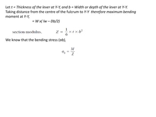 Let t = Thickness of the lever at Y-Y, and b = Width or depth of the lever at Y-Y.
Taking distance from the centre of the fulcrum to Y-Y therefore maximum bending
moment at Y-Y,
= W x( lw Db/2)
We know that the bending stress (b),