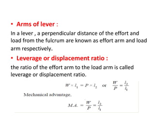 Arms of lever :
In a lever , a perpendicular distance of the effort and
load from the fulcrum are known as effort arm and load
arm respectively.
Leverage or displacement ratio :
the ratio of the effort arm to the load arm is called
leverage or displacement ratio.