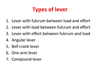Types of lever
1. Lever with fulcrum between load and effort
2. Lever with load between fulcrum and effort
3. Lever with effort between fulcrum and load
4. Angular lever
5. Bell crank lever
6. One arm lever
7. Compound lever