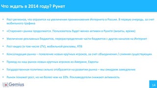 14
Что ждать в 2014 году? Рунет
• Рост регионов, что отразится на увеличении проникновения Интернета в России. В первую очередь, за счет
мобильного трафика
• «Старение» рынка продолжится. Пользователь будет менее активен в Рунете (визиты, время)
• Увеличение рекламных бюджетов, перераспределение части бюджетов с других каналов на Интернет
• Рост видео (в том числе LTV), мобильной рекламы, RTB
• Консолидация рынка – появление новых крупных игроков, за счет объединения / слияния существующих
• Приход на наш рынок новых крупных игроков из Америки, Европы
• Государственная политика сильно отобразится на развитии рынка – мы ожидаем замедление
• Рынок покажет рост, но не более чем на 10%. Рекламодатели снижают активность
 