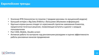 15
Европейские тренды
• Усиление RTB (технологии по покупке / продаже рекламы по аукционной модели)
• Большой интерес к Big Data (Работы с большими объемами информации)
• Крупные игроки рынка отходят от агрессивной стратегии завоевания Клиентов,
предпочитая точечные решения, позволяющие вступить в диалог с каждым
пользователем
• Рост VOD, Mobile, Double-screen
• Активная работа по контролю над рекламными расходами и оценке эффективности
работы рекламных каналов продвижения
 