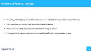 18
Реклама в Рунете. Тренды
• Рекламодатели обращают все большее внимание на Видео Рекламу и Мобильную Рекламу
• Рост внимания к спецпроектам, интерактивным проектам
• Рост внимания к RTB, сокращение числа сайтов в медиа-планах
• Рекламодателю и клиентским агентствам удобно работать с рекламными сетями
 