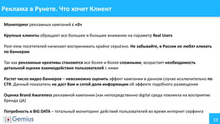 19
Реклама в Рунете. Что хочет Клиент
Мониторинг рекламных кампаний с «0»
Крупные клиенты обращают все большее и большее внимание на параметр Real Users
Post-view посетителей начинают воспринимать крайне серьёзно. Не забывайте, в России не любят кликать
по баннерам
Так как рекламные креативы становятся все более и более сложными, возрастает необходимость
детальной оценки взаимодействия пользователей с ними
Растет число видео баннеров – невозможно оценить эффект кампании в данном случае исключительно по
CTR. Данный показатель не даст Вам и сотой доли информации об эффекте подобного размещения
Оценка Brand Awareness рекламной кампании (как непосредственно digital среда повлияла на восприятие
бренда ЦА)
Потребность в BIG DATA – тотальный мониторинг действий пользователей во время интернет серфинга
 