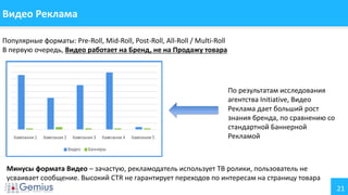 21
Видео Реклама
Популярные форматы: Pre-Roll, Mid-Roll, Post-Roll, All-Roll / Multi-Roll
В первую очередь, Видео работает на Бренд, не на Продажу товара
По результатам исследования
агентства Initiative, Видео
Реклама дает больший рост
знания бренда, по сравнению со
стандартной Баннерной
Рекламой
Минусы формата Видео – зачастую, рекламодатель использует ТВ ролики, пользователь не
усваивает сообщение. Высокий CTR не гарантирует переходов по интересам на страницу товара
 