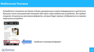 22
Мобильная Реклама
Потребитель становится все более и более динамичным в своем передвижении и достаточно
большое число пользователей посещают веб-сайты через мобильные устройства. Это требует
создания специальных рекламных форматов, которые будут хорошо отображаться на экранах
переносных устройств.
Наиболее популярный формат
 
