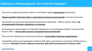 23
Издатель и Рекламодатель. Как получить бюджет?
Технология продажи рекламы в Прессе и в Интернет сфере колоссально различается
Предоставляйте Клиентам кейсы с примерами успешных размещений, по сегментам рынка
Используйте системы для обслуживания рекламных кампаний – AdRiver, OpenX, AdFox. Не
устанавливайте баннеры напрямую, на страницу
Рекламодатель ориентируется на Целевую Аудиторию и им необходим портрет пользователей
Вашего сайта – используйте данные исследовательских компаний
При наличии в Вашем пуле нескольких порталов, используйте пакетные предложения
Создавайте уникальную аудиторию на Вашем веб-сайте, пользователь стал более требователен в
контенте. Проводите более глубокую аналитику действий пользователей на Вашем сайте
 