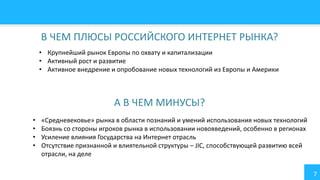 7
В ЧЕМ ПЛЮСЫ РОССИЙСКОГО ИНТЕРНЕТ РЫНКА?
• Крупнейший рынок Европы по охвату и капитализации
• Активный рост и развитие
• Активное внедрение и опробование новых технологий из Европы и Америки
А В ЧЕМ МИНУСЫ?
• «Средневековье» рынка в области познаний и умений использования новых технологий
• Боязнь со стороны игроков рынка в использовании нововведений, особенно в регионах
• Усиление влияния Государства на Интернет отрасль
• Отсутствие признанной и влиятельной структуры – JIC, способствующей развитию всей
отрасли, на деле
 
