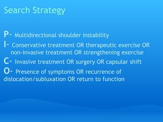 Search Strategy

P- Multidirectional shoulder instability
I- Conservative treatment OR therapeutic exercise OR  
    non-invasive treatment OR strengthening exercise
C- Invasive treatment OR surgery OR capsular shift
O- Presence of symptoms OR recurrence of
dislocation/subluxation OR return to function
 