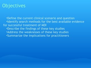 Objectives

  •Define the current clinical scenario and question
  •Identify search methods for the best available evidence
for successful treatment of MDI
  •Describe the findings of these key studies
  •Address the weaknesses of these key studies
  •Summarize the implications for practitioners
 
