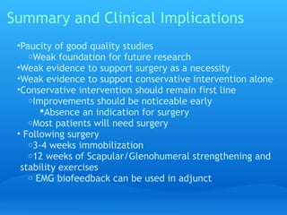 Summary and Clinical Implications
 •Paucity of good quality studies
    oWeak foundation for future research
 •Weak evidence to support surgery as a necessity
 •Weak evidence to support conservative intervention alone
 •Conservative intervention should remain first line
    oImprovements should be noticeable early
       Absence an indication for surgery
    oMost patients will need surgery
 • Following surgery
    o3-4 weeks immobilization
    o12 weeks of Scapular/Glenohumeral strengthening and
  stability exercises
    o EMG biofeedback can be used in adjunct
 