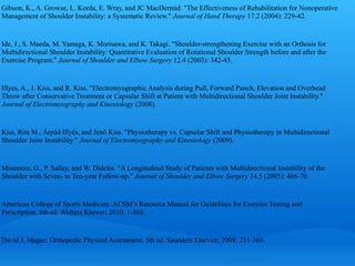 Gibson, K., A. Growse, L. Korda, E. Wray, and JC MacDermid. "The Effectiveness of Rehabilitation for Nonoperative
Management of Shoulder Instability: a Systematic Review." Journal of Hand Therapy 17.2 (2004): 229-42.


Ide, J., S. Maeda, M. Yamaga, K. Morisawa, and K. Takagi. "Shoulder-strengthening Exercise with an Orthosis for
Multidirectional Shoulder Instability: Quantitative Evaluation of Rotational Shoulder Strength before and after the
Exercise Program." Journal of Shoulder and Elbow Surgery 12.4 (2003): 342-45.


Illyes, A., J. Kiss, and R. Kiss. "Electromyographic Analysis during Pull, Forward Punch, Elevation and Overhead
Throw after Conservative Treatment or Capsular Shift at Patient with Multidirectional Shoulder Joint Instability."
Journal of Electromyography and Kinesiology (2008).


Kiss, Rita M., Árpád Illyés, and Jenő Kiss. "Physiotherapy vs. Capsular Shift and Physiotherapy in Multidirectional
Shoulder Joint Instability." Journal of Electromyography and Kinesiology (2009).


Misamore, G., P. Sallay, and W. Didelot. "A Longitudinal Study of Patients with Multidirectional Instability of the
Shoulder with Seven- to Ten-year Follow-up." Journal of Shoulder and Elbow Surgery 14.5 (2005): 466-70.


American College of Sports Medicine. ACSM’s Resource Manual for Guidelines for Exercise Testing and
Perscription. 6th ed. Wolters Kluwer; 2010: 1-868.


David J. Magee. Orthopedic Physical Assessment. 5th ed. Saunders Elsevier; 2008: 231-360.
 