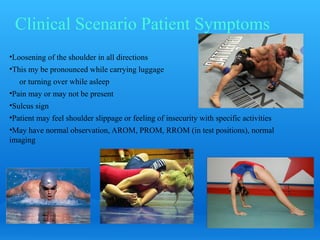 Clinical Scenario Patient Symptoms
•Loosening of the shoulder in all directions
•This my be pronounced while carrying luggage
   or turning over while asleep
•Pain may or may not be present
•Sulcus sign
•Patient may feel shoulder slippage or feeling of insecurity with specific activities
•May have normal observation, AROM, PROM, RROM (in test positions), normal
imaging
 
