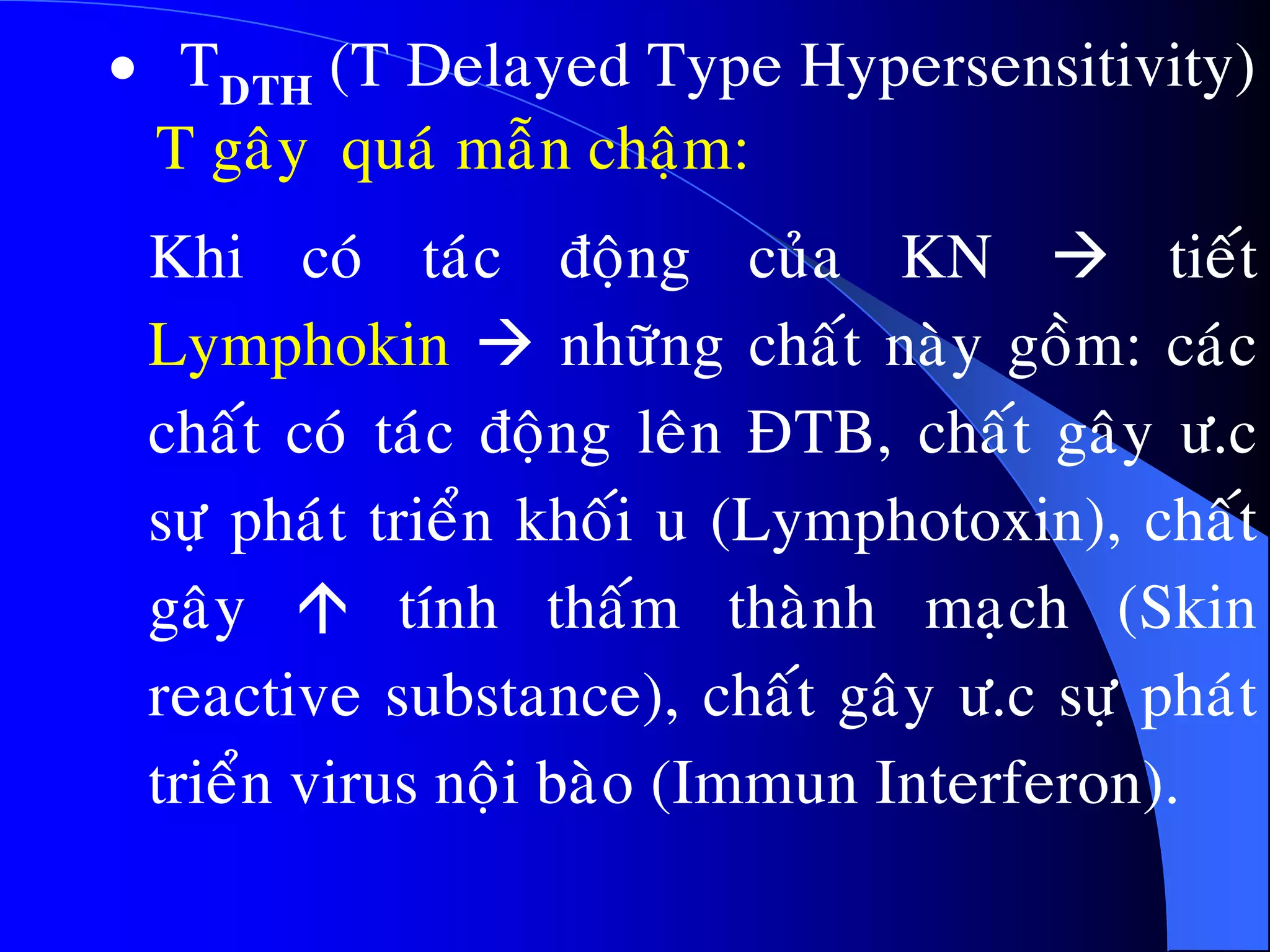  TDTH (T Delayed Type Hypersensitivity)
T gaây quaù maãn chaäm:
Khi coù taùc ñoäng cuûa KN  tieát
Lymphokin  nhöõng chaát naøy goàm: caùc
chaát coù taùc ñoäng leân ÑTB, chaát gaây ö.c
söï phaùt trieån khoái u (Lymphotoxin), chaát
gaây  tính thaám thaønh maïch (Skin
reactive substance), chaát gaây ö.c söï phaùt
trieån virus noäi baøo (Immun Interferon).
 