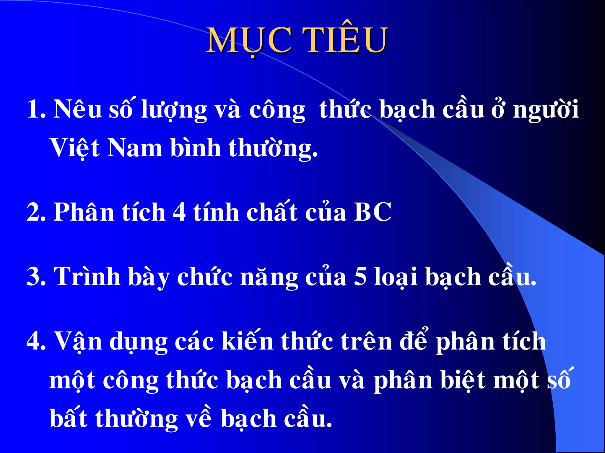 MUÏC TIEÂU
1. Neâu soá löôïng vaø coâng thöùc baïch caàu ôû ngöôøi
Vieät Nam bình thöôøng.
2. Phaân tích 4 tính chaát cuûa BC
3. Trình baøy chöùc naêng cuûa 5 loaïi baïch caàu.
4. Vaän duïng caùc kieán thöùc treân ñeå phaân tích
moät coâng thöùc baïch caàu vaø phaân bieät moät soá
baát thöôøng veà baïch caàu.
 