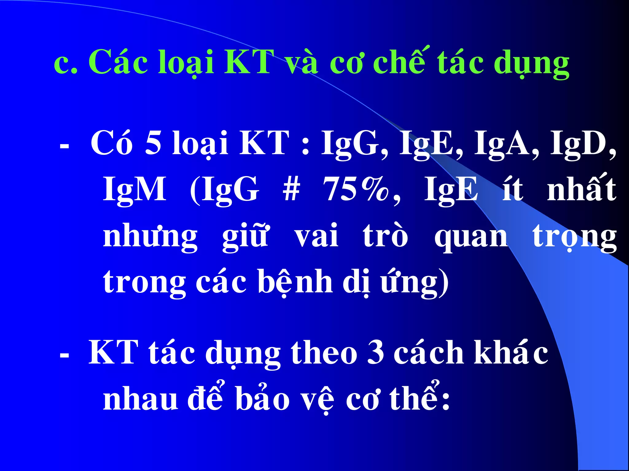 c. Caùc loaïi KT vaø cô cheá taùc duïng
- Coù 5 loaïi KT : IgG, IgE, IgA, IgD,
IgM (IgG # 75%, IgE ít nhaát
nhöng giöõ vai troø quan troïng
trong caùc beänh dò öùng)
- KT taùc duïng theo 3 caùch khaùùc
nhau ñeå baûo veä cô theå:
 