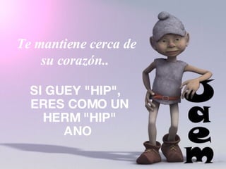 Te mantiene cerca de su corazón..  SI GUEY "HIP", ERES COMO UN HERM "HIP" ANO  