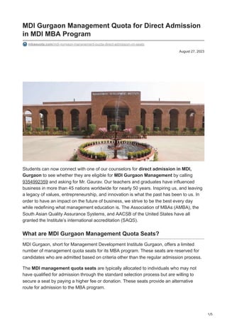 1/5
August 27, 2023
MDI Gurgaon Management Quota for Direct Admission
in MDI MBA Program
mbaquota.com/mdi-gurgaon-management-quota-direct-admission-nri-seats
Students can now connect with one of our counselors for direct admission in MDI,
Gurgaon to see whether they are eligible for MDI Gurgaon Management by calling
9354992359 and asking for Mr. Gaurav. Our teachers and graduates have influenced
business in more than 45 nations worldwide for nearly 50 years. Inspiring us, and leaving
a legacy of values, entrepreneurship, and innovation is what the past has been to us. In
order to have an impact on the future of business, we strive to be the best every day
while redefining what management education is. The Association of MBAs (AMBA), the
South Asian Quality Assurance Systems, and AACSB of the United States have all
granted the Institute’s international accreditation (SAQS).
What are MDI Gurgaon Management Quota Seats?
MDI Gurgaon, short for Management Development Institute Gurgaon, offers a limited
number of management quota seats for its MBA program. These seats are reserved for
candidates who are admitted based on criteria other than the regular admission process.
The MDI management quota seats are typically allocated to individuals who may not
have qualified for admission through the standard selection process but are willing to
secure a seat by paying a higher fee or donation. These seats provide an alternative
route for admission to the MBA program.
 