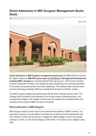 1/4
April 3, 2023
Direct Admission in MDI Gurgaon Management Quota
Seats
mbadreamcollege.in/direct-admission-in-mdi-gurgaon-management-quota-seats/
Direct admission in MDI Gurgaon management quota seat for MBA 2024-26. Contact
Mr. Rajeev Bhatia for MDI NRI quota seats @ 9354992359. Management Development
Institute (MDI), Gurgaon is a private Institute that was set up in 1973 by the Industrial
Finance Corporation of India. The college has been developing and innovating students
for 50 years and preparing them for future leadership. The institute helps students learn
business techniques globally. MDI has completed its 50 years of Golden Jubilee.
The MDI Gurgaon college has partnerships with 80 other institutes all over India. The
College takes motivation and inspiration from its past values, entrepreneurship, and
reorganization legacy. The college is well known and popular for its achievements and
provides various types of MBA courses for students.
Direct admission in MDI Gurgaon
MDI Gurgaon sticks to some rules for the admission of students in MBA courses. The
admission procedure is quite difficult, and because of that most of the participants lost
their interest in admission as well as in college too. MDI College is one of the popular
institutes in India. It is the finest College in Delhi NCR. The ranking of the college is also
high.
 