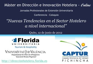 Máster en Dirección e Innovación Hotelera - Online
              Jornadas Profesionales de Extensión Universitaria
                            Conferencia - Coloquio

   “Nuevas Tendencias en el Sector Hotelero
            a nivel internacional”
                       Quito, 12 de junio de 2012



          Tourism & Hospitality




http://direccionhotelera.florida.es
 