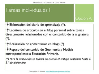 Tareas individuales I Matemáticas y su Didáctica II. Curso 2007/08 Concepción F. Abraira.  http://www.concepcionabraira.info Elaboración del diario de aprendizaje (*). Escritura de artículos en el blog personal sobre temas directamente relacionados con el contenido de la asignatura (*).  Realización de comentarios en blogs (*)  Repaso del contenido de Geometría y Medida correspondiente a Educación Primaria. (*) Para la evaluación se tendrá en cuenta el trabajo realizado hasta el 31 de diciembre.  Opción A 