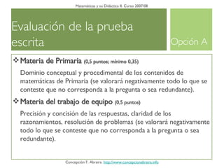 Evaluación de la prueba escrita  Matemáticas y su Didáctica II. Curso 2007/08 Concepción F. Abraira.  http://www.concepcionabraira.info Materia de Primaria  (0,5 puntos; mínimo 0,35) Dominio conceptual y procedimental de los contenidos de matemáticas de Primaria (se valorará negativamente todo lo que se conteste que no corresponda a la pregunta o sea redundante). Materia del trabajo de equipo   (0,5 puntos) Precisión y concisión de las respuestas, claridad de los razonamientos, resolución de problemas (se valorará negativamente todo lo que se conteste que no corresponda a la pregunta o sea redundante). Opción A 